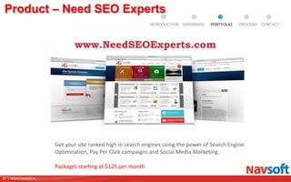37 | www.navsoft.in
DOCUMENT
MANAGEMENT
SYSTEM
Product – Need SEO Experts
Get your site ranked high in search engines using the power of Search Engine
Optimization, Pay Per Click campaigns and Social Media Marketing.
Packages starting at $125 per month
www.NeedSEOExperts.com
PROCESSPORTFOLIOINTRODUCTION OFFERINGS CONTACT
 