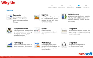 41 | www.navsoft.in
DOCUMENT
MANAGEMENT
SYSTEM
Why Us
WE HAVE
Experience
Serving customers since
1999 as a part of a large
group in business for over
75 years
Expertise
Over 11 years of experience in
the IT industry across diverse
business verticals with strong
domain knowledge
Global Presence
More than 3000 clients in 32 countries
including Fortune 50 companies like
Standard Chartered, Daimler Chrysler
and Citibank
Strength in Numbers
Talent pool of over 300 Microsoft
Certified Professionals including
developers, visualizers, team
leads and architects
Quality
Quality standards
commensurate with CMMI
Level 3
Recognition
Microsoft Gold Certified Partners and
Adobe Bronze Partners for small and
medium businesses
Recognition
Recognized and registered by
the Government of India
Technologies
Adept at various open source as
well as proprietary technologies
Methodology
Following a proper project
management method using MPP,
Wireframes, Frameworks and
rigorous testing
PROCESSPORTFOLIOINTRODUCTION OFFERINGS CONTACT
 