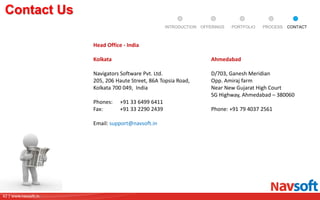 42 | www.navsoft.in
DOCUMENT
MANAGEMENT
SYSTEM
Contact Us
Head Office - India
Kolkata
Navigators Software Pvt. Ltd.
205, 206 Haute Street, 86A Topsia Road,
Kolkata 700 049, India
Phones: +91 33 6499 6411
Fax: +91 33 2290 2439
Email: support@navsoft.in
Ahmedabad
D/703, Ganesh Meridian
Opp. Amiraj farm
Near New Gujarat High Court
SG Highway, Ahmedabad – 380060
Phone: +91 79 4037 2561
PROCESSPORTFOLIOINTRODUCTION OFFERINGS CONTACT
 