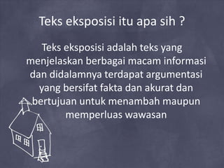 Teks eksposisi itu apa sih ?
Teks eksposisi adalah teks yang
menjelaskan berbagai macam informasi
dan didalamnya terdapat argumentasi
yang bersifat fakta dan akurat dan
bertujuan untuk menambah maupun
memperluas wawasan
 