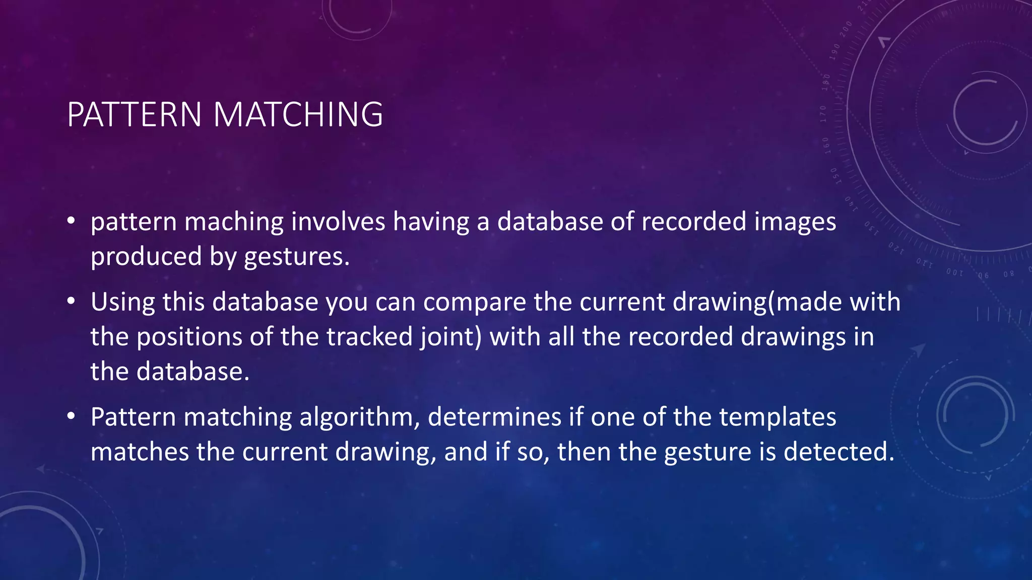 PATTERN MATCHING
• pattern maching involves having a database of recorded images
produced by gestures.
• Using this database you can compare the current drawing(made with
the positions of the tracked joint) with all the recorded drawings in
the database.
• Pattern matching algorithm, determines if one of the templates
matches the current drawing, and if so, then the gesture is detected.
 
