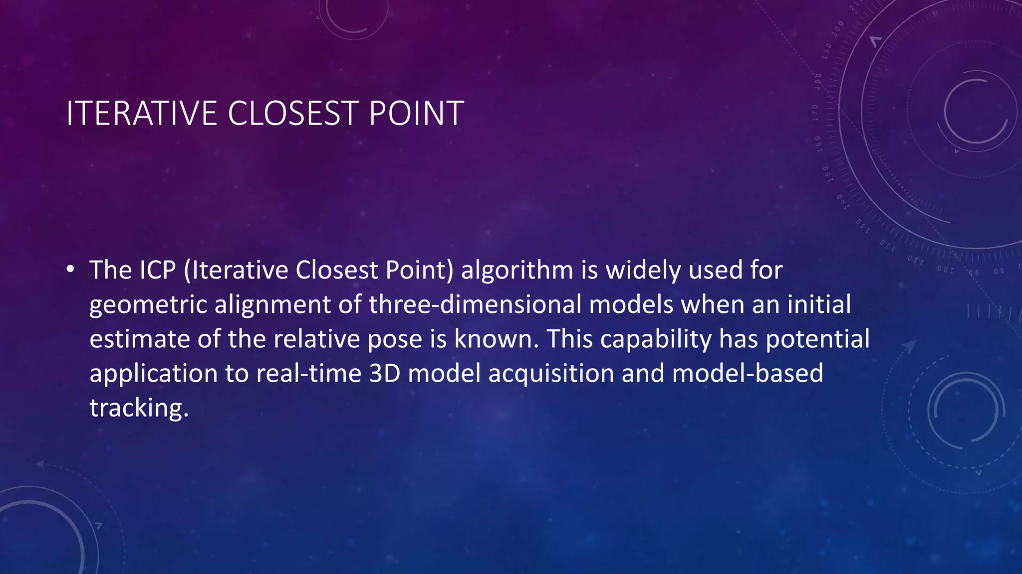 ITERATIVE CLOSEST POINT
• The ICP (Iterative Closest Point) algorithm is widely used for
geometric alignment of three-dimensional models when an initial
estimate of the relative pose is known. This capability has potential
application to real-time 3D model acquisition and model-based
tracking.
 