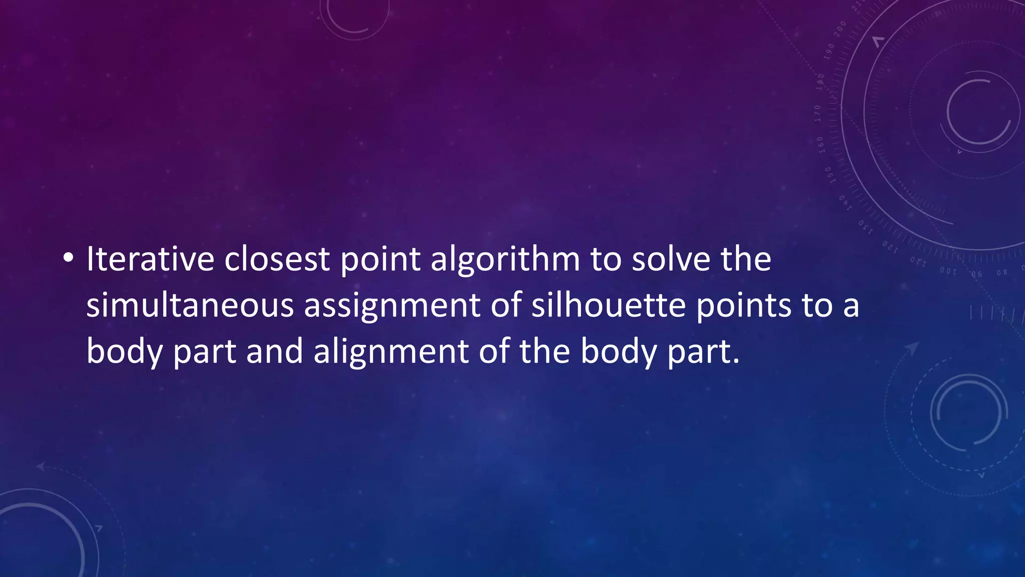 • Iterative closest point algorithm to solve the
simultaneous assignment of silhouette points to a
body part and alignment of the body part.
 