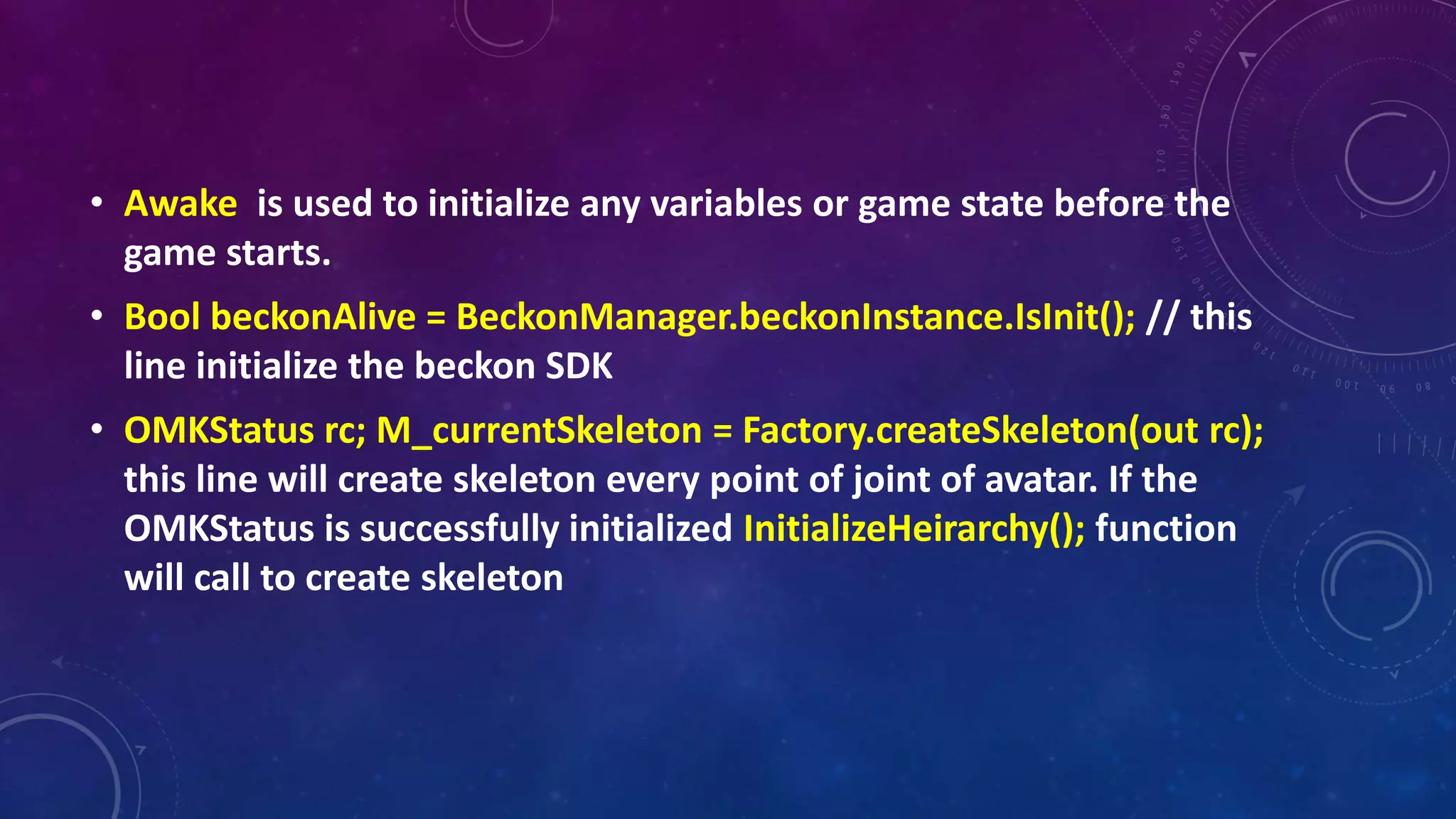 • Awake is used to initialize any variables or game state before the
game starts.
• Bool beckonAlive = BeckonManager.beckonInstance.IsInit(); // this
line initialize the beckon SDK
• OMKStatus rc; M_currentSkeleton = Factory.createSkeleton(out rc);
this line will create skeleton every point of joint of avatar. If the
OMKStatus is successfully initialized InitializeHeirarchy(); function
will call to create skeleton
 