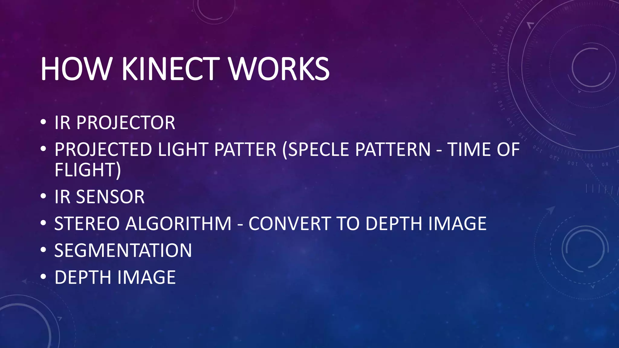 HOW KINECT WORKS
• IR PROJECTOR
• PROJECTED LIGHT PATTER (SPECLE PATTERN - TIME OF
FLIGHT)
• IR SENSOR
• STEREO ALGORITHM - CONVERT TO DEPTH IMAGE
• SEGMENTATION
• DEPTH IMAGE
 