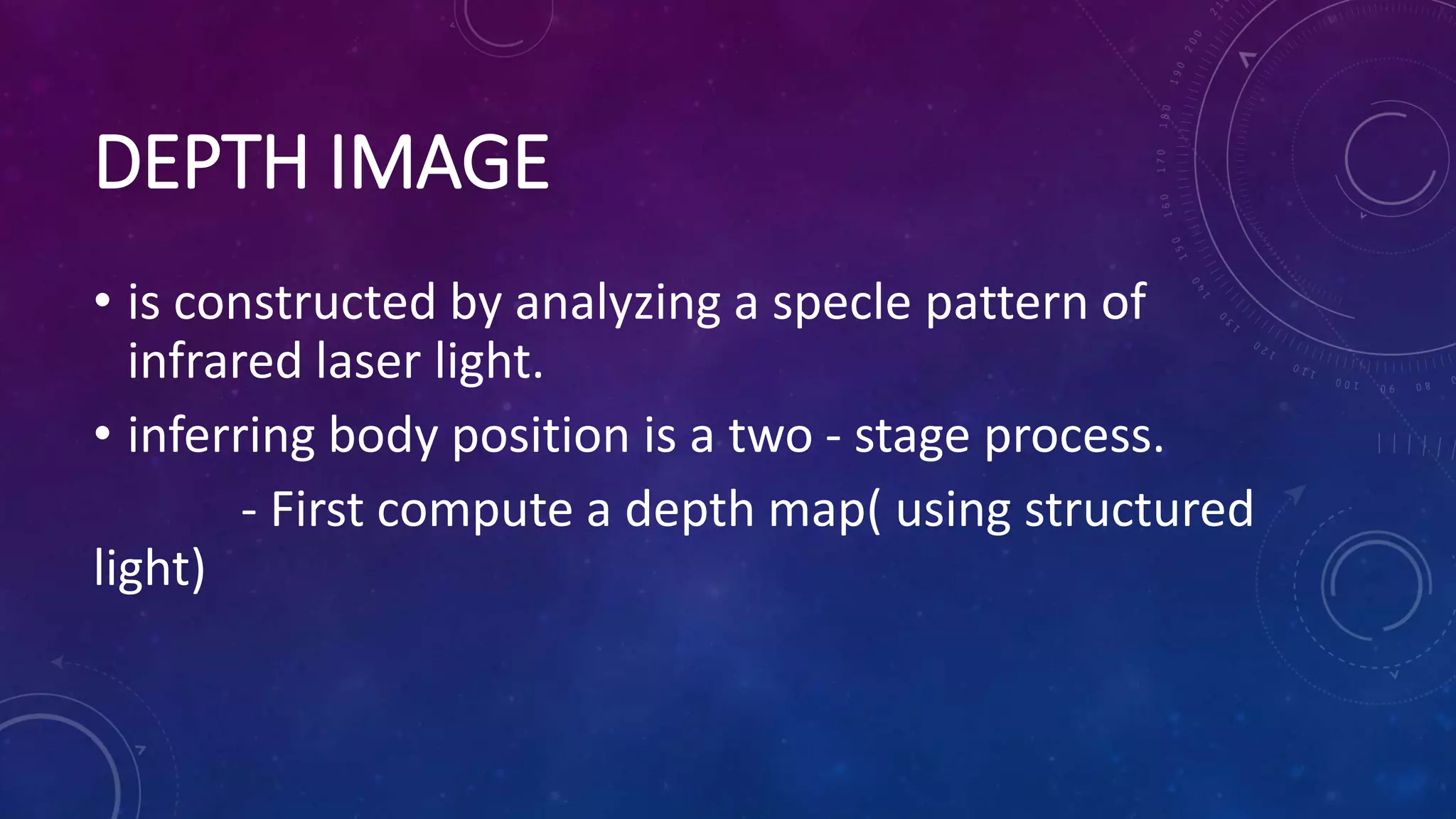 DEPTH IMAGE
• is constructed by analyzing a specle pattern of
infrared laser light.
• inferring body position is a two - stage process.
- First compute a depth map( using structured
light)
 