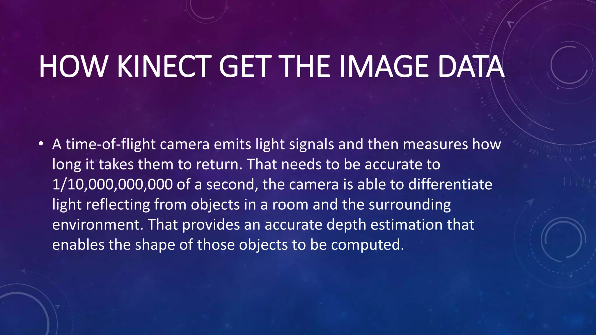 HOW KINECT GET THE IMAGE DATA
• A time-of-flight camera emits light signals and then measures how
long it takes them to return. That needs to be accurate to
1/10,000,000,000 of a second, the camera is able to differentiate
light reflecting from objects in a room and the surrounding
environment. That provides an accurate depth estimation that
enables the shape of those objects to be computed.
 