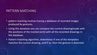 PATTERN MATCHING
• pattern maching involves having a database of recorded images
produced by gestures.
• Using this database you can compare the current drawing(made with
the positions of the tracked joint) with all the recorded drawings in
the database.
• Pattern matching algorithm, determines if one of the templates
matches the current drawing, and if so, then the gesture is detected.
 