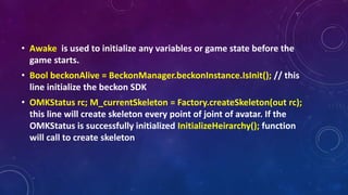 • Awake is used to initialize any variables or game state before the
game starts.
• Bool beckonAlive = BeckonManager.beckonInstance.IsInit(); // this
line initialize the beckon SDK
• OMKStatus rc; M_currentSkeleton = Factory.createSkeleton(out rc);
this line will create skeleton every point of joint of avatar. If the
OMKStatus is successfully initialized InitializeHeirarchy(); function
will call to create skeleton
 