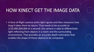 HOW KINECT GET THE IMAGE DATA
• A time-of-flight camera emits light signals and then measures how
long it takes them to return. That needs to be accurate to
1/10,000,000,000 of a second, the camera is able to differentiate
light reflecting from objects in a room and the surrounding
environment. That provides an accurate depth estimation that
enables the shape of those objects to be computed.
 