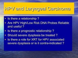 HPV and Laryngeal CarcinomaHPV and Laryngeal Carcinoma
• Is there a relationship ?Is there a relationship ?
• Are HPV High/Low Risk DNA Probes ReliableAre HPV High/Low Risk DNA Probes Reliable
and useful ?and useful ?
• Is there a prognostic relationship ?Is there a prognostic relationship ?
• Should severe dysplasia be treated ?Should severe dysplasia be treated ?
• Is there a role for XRT for HPV associatedIs there a role for XRT for HPV associated
severe dysplasia or is it contra-indicated ?severe dysplasia or is it contra-indicated ?
 