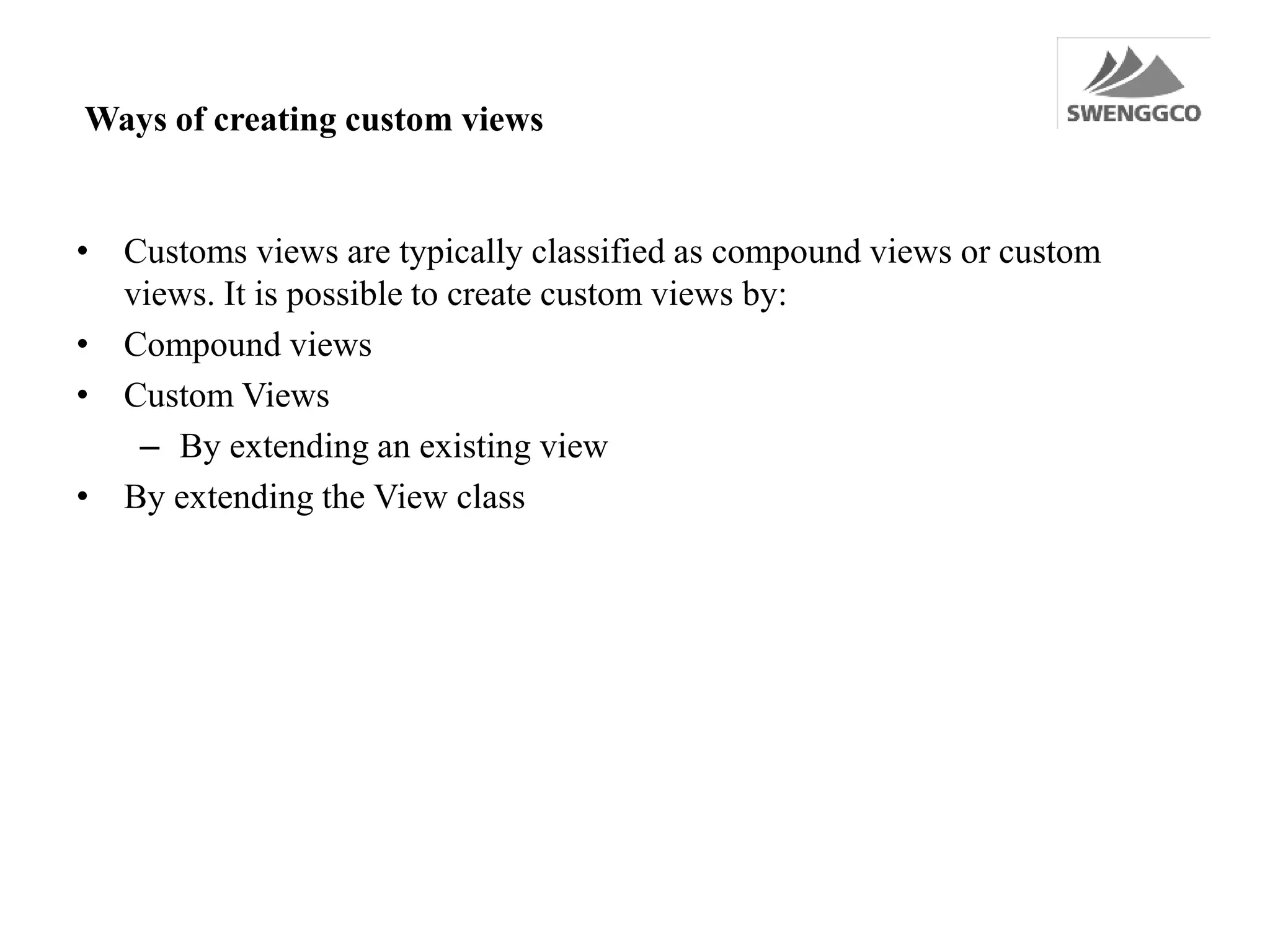 Ways of creating custom views
• Customs views are typically classified as compound views or custom
views. It is possible to create custom views by:
• Compound views
• Custom Views
– By extending an existing view
• By extending the View class
 