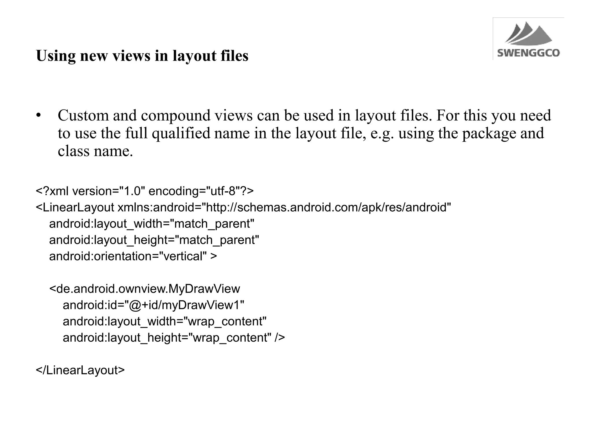 Using new views in layout files
• Custom and compound views can be used in layout files. For this you need
to use the full qualified name in the layout file, e.g. using the package and
class name.
<?xml version="1.0" encoding="utf-8"?>
<LinearLayout xmlns:android="http://schemas.android.com/apk/res/android"
android:layout_width="match_parent"
android:layout_height="match_parent"
android:orientation="vertical" >
<de.android.ownview.MyDrawView
android:id="@+id/myDrawView1"
android:layout_width="wrap_content"
android:layout_height="wrap_content" />
</LinearLayout>
 