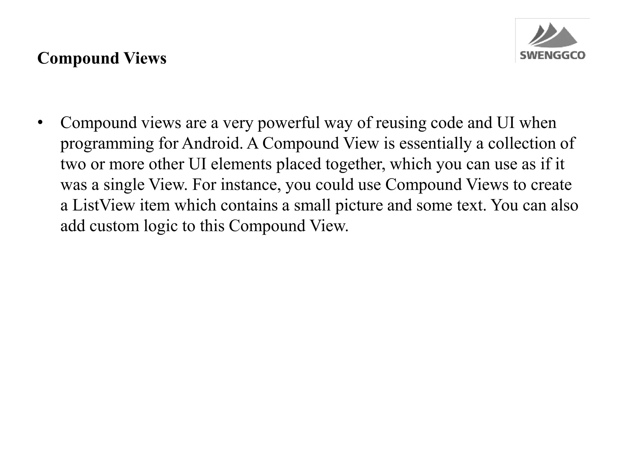 Compound Views
• Compound views are a very powerful way of reusing code and UI when
programming for Android. A Compound View is essentially a collection of
two or more other UI elements placed together, which you can use as if it
was a single View. For instance, you could use Compound Views to create
a ListView item which contains a small picture and some text. You can also
add custom logic to this Compound View.
 