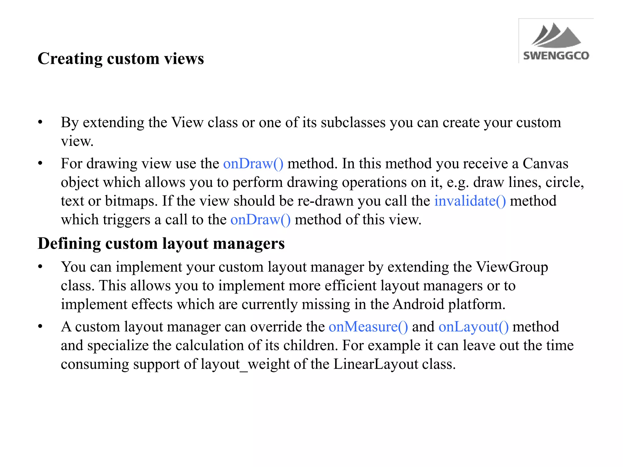 Creating custom views
• By extending the View class or one of its subclasses you can create your custom
view.
• For drawing view use the onDraw() method. In this method you receive a Canvas
object which allows you to perform drawing operations on it, e.g. draw lines, circle,
text or bitmaps. If the view should be re-drawn you call the invalidate() method
which triggers a call to the onDraw() method of this view.
Defining custom layout managers
• You can implement your custom layout manager by extending the ViewGroup
class. This allows you to implement more efficient layout managers or to
implement effects which are currently missing in the Android platform.
• A custom layout manager can override the onMeasure() and onLayout() method
and specialize the calculation of its children. For example it can leave out the time
consuming support of layout_weight of the LinearLayout class.
 