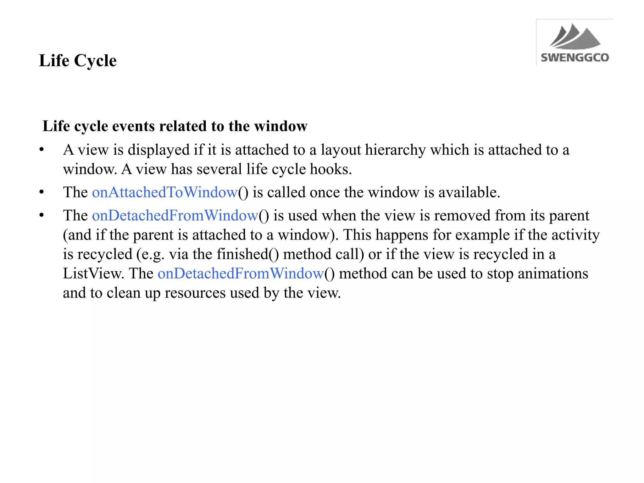 Life Cycle
Life cycle events related to the window
• A view is displayed if it is attached to a layout hierarchy which is attached to a
window. A view has several life cycle hooks.
• The onAttachedToWindow() is called once the window is available.
• The onDetachedFromWindow() is used when the view is removed from its parent
(and if the parent is attached to a window). This happens for example if the activity
is recycled (e.g. via the finished() method call) or if the view is recycled in a
ListView. The onDetachedFromWindow() method can be used to stop animations
and to clean up resources used by the view.
 