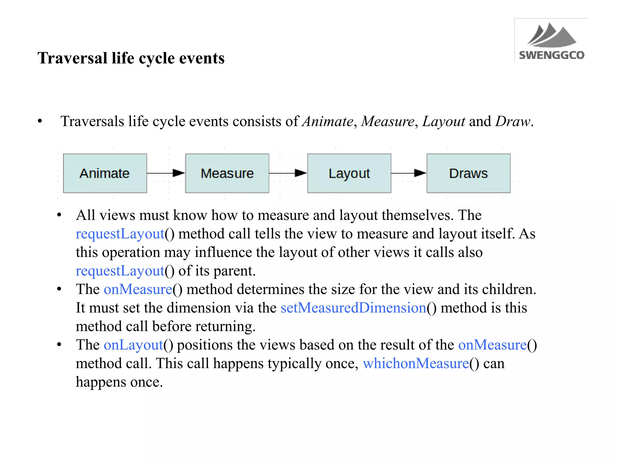Traversal life cycle events
• Traversals life cycle events consists of Animate, Measure, Layout and Draw.
• All views must know how to measure and layout themselves. The
requestLayout() method call tells the view to measure and layout itself. As
this operation may influence the layout of other views it calls also
requestLayout() of its parent.
• The onMeasure() method determines the size for the view and its children.
It must set the dimension via the setMeasuredDimension() method is this
method call before returning.
• The onLayout() positions the views based on the result of the onMeasure()
method call. This call happens typically once, whichonMeasure() can
happens once.
 