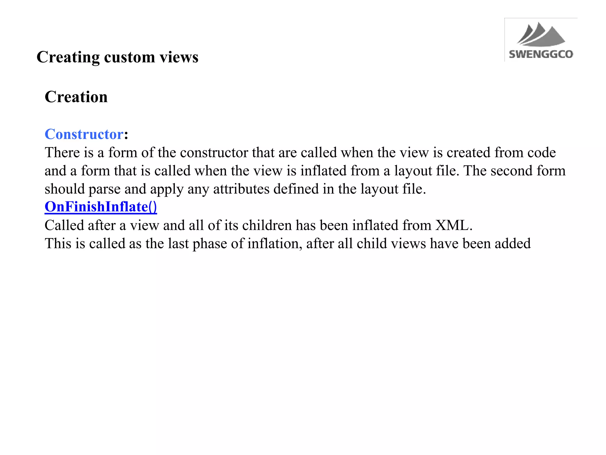 Creating custom views
Creation
Constructor:
There is a form of the constructor that are called when the view is created from code
and a form that is called when the view is inflated from a layout file. The second form
should parse and apply any attributes defined in the layout file.
OnFinishInflate()
Called after a view and all of its children has been inflated from XML.
This is called as the last phase of inflation, after all child views have been added
 
