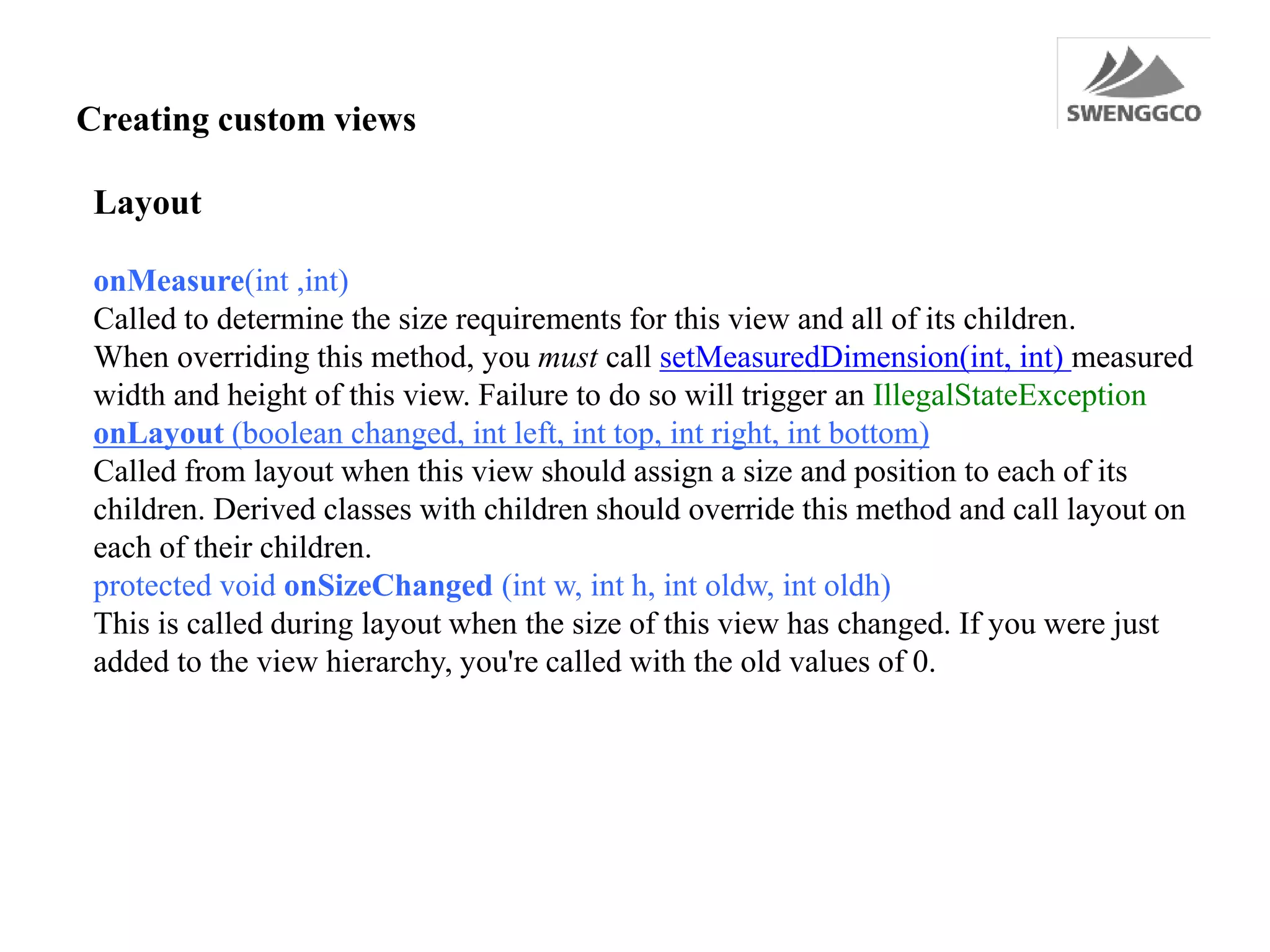 Creating custom views
Layout
onMeasure(int ,int)
Called to determine the size requirements for this view and all of its children.
When overriding this method, you must call setMeasuredDimension(int, int) measured
width and height of this view. Failure to do so will trigger an IllegalStateException
onLayout (boolean changed, int left, int top, int right, int bottom)
Called from layout when this view should assign a size and position to each of its
children. Derived classes with children should override this method and call layout on
each of their children.
protected void onSizeChanged (int w, int h, int oldw, int oldh)
This is called during layout when the size of this view has changed. If you were just
added to the view hierarchy, you're called with the old values of 0.
 