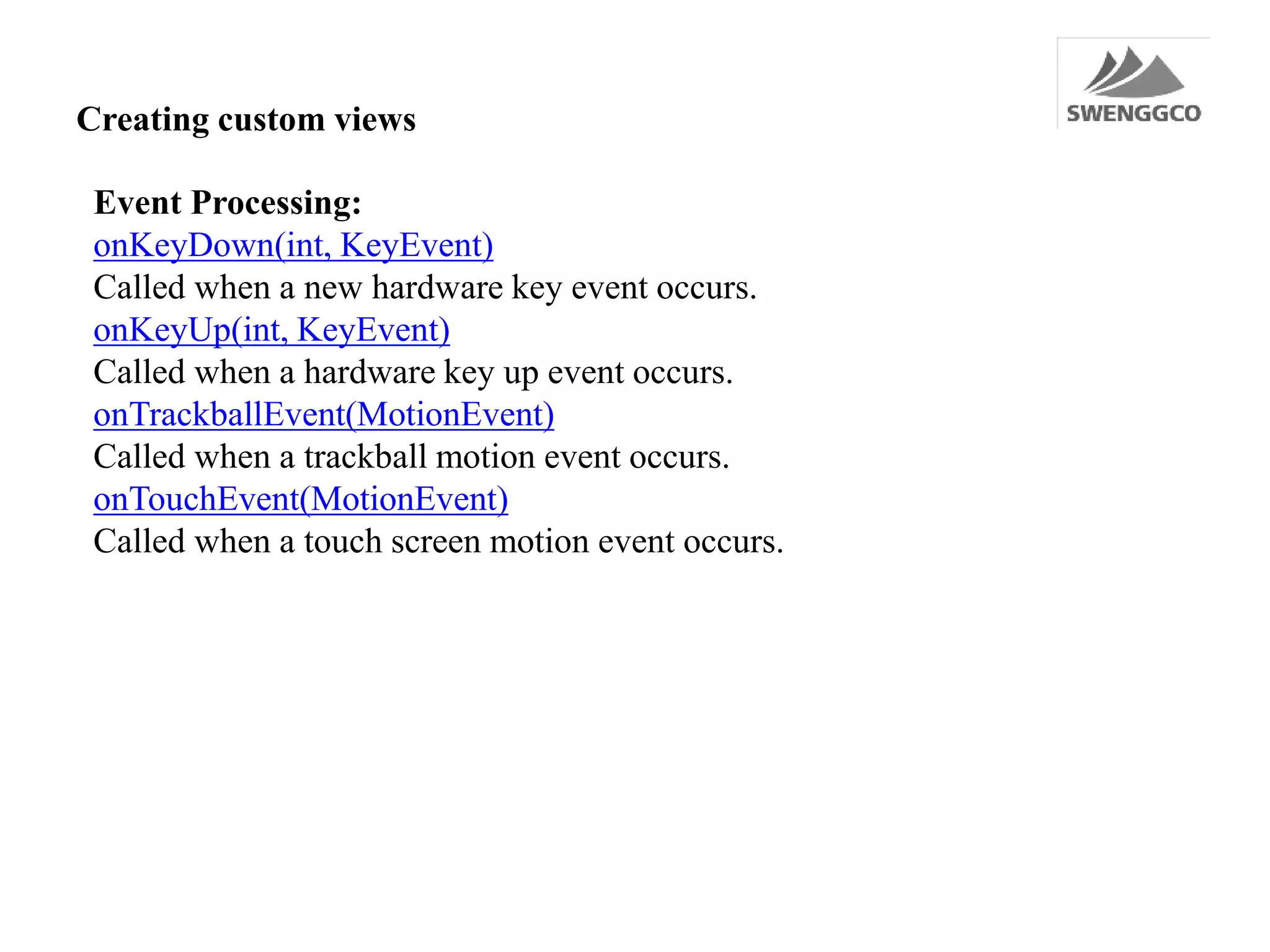 Creating custom views
Event Processing:
onKeyDown(int, KeyEvent)
Called when a new hardware key event occurs.
onKeyUp(int, KeyEvent)
Called when a hardware key up event occurs.
onTrackballEvent(MotionEvent)
Called when a trackball motion event occurs.
onTouchEvent(MotionEvent)
Called when a touch screen motion event occurs.
 