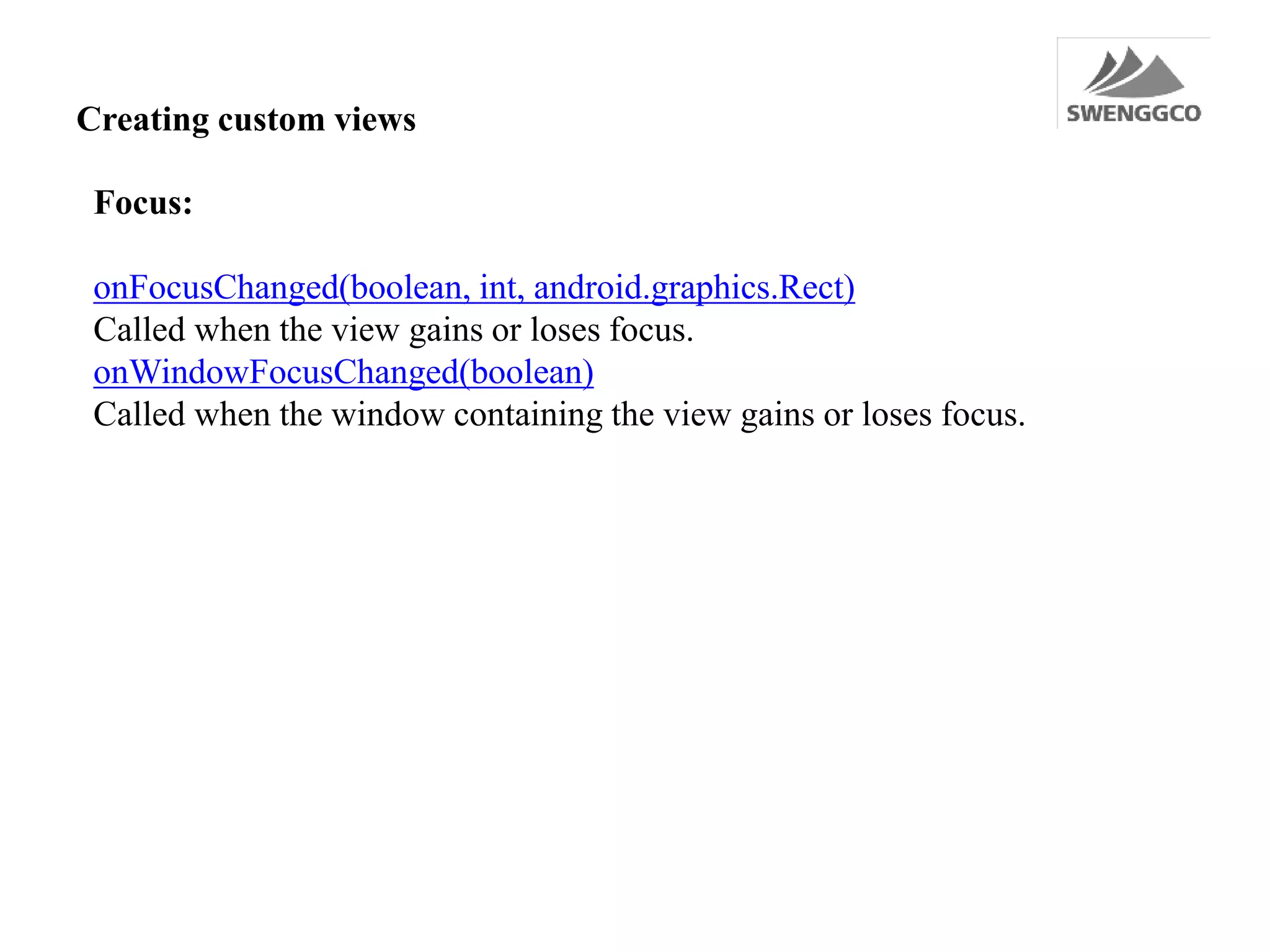 Creating custom views
Focus:
onFocusChanged(boolean, int, android.graphics.Rect)
Called when the view gains or loses focus.
onWindowFocusChanged(boolean)
Called when the window containing the view gains or loses focus.
 