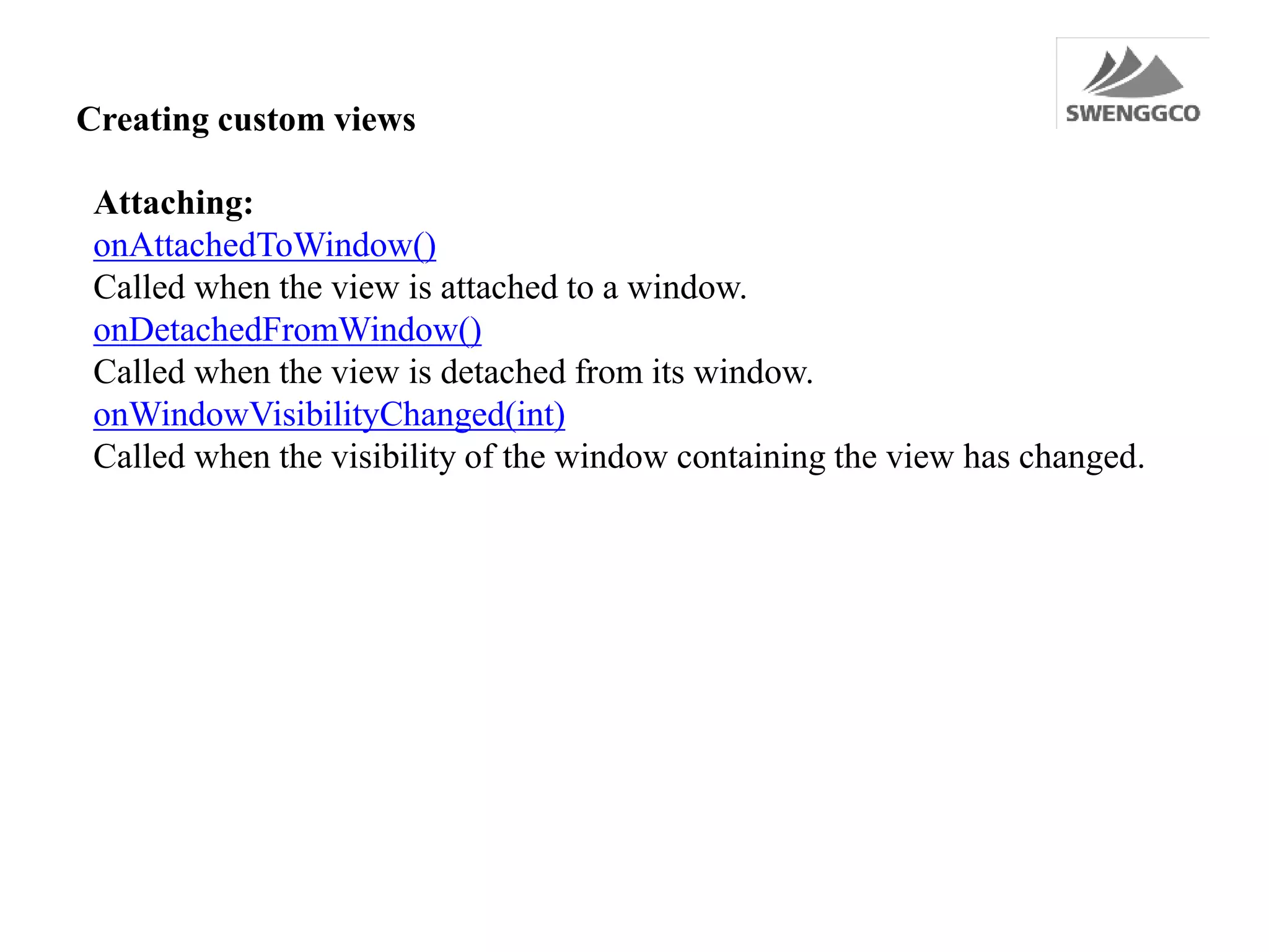 Creating custom views
Attaching:
onAttachedToWindow()
Called when the view is attached to a window.
onDetachedFromWindow()
Called when the view is detached from its window.
onWindowVisibilityChanged(int)
Called when the visibility of the window containing the view has changed.
 