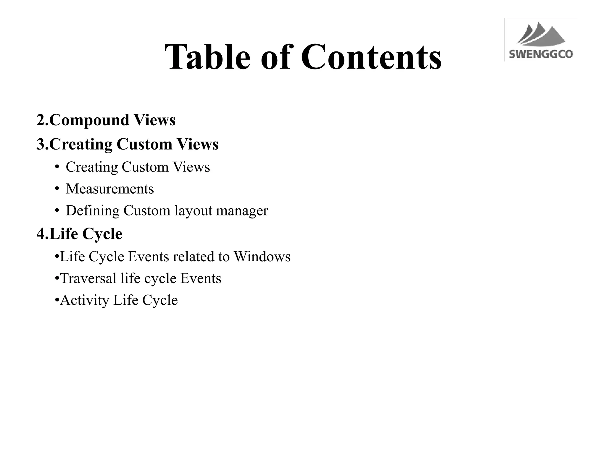 Table of Contents
2.Compound Views
3.Creating Custom Views
• Creating Custom Views
• Measurements
• Defining Custom layout manager
4.Life Cycle
•Life Cycle Events related to Windows
•Traversal life cycle Events
•Activity Life Cycle
 