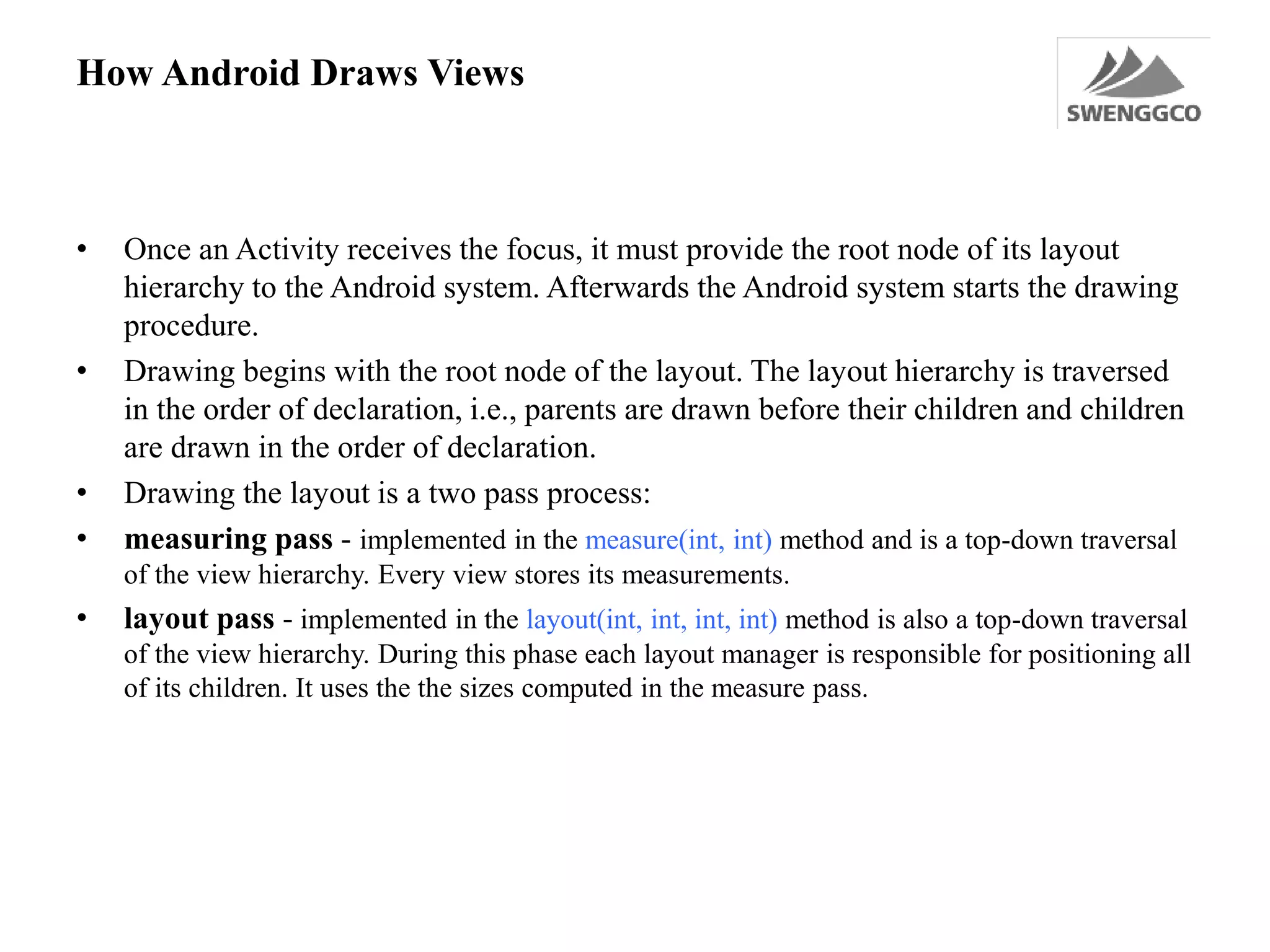 How Android Draws Views
• Once an Activity receives the focus, it must provide the root node of its layout
hierarchy to the Android system. Afterwards the Android system starts the drawing
procedure.
• Drawing begins with the root node of the layout. The layout hierarchy is traversed
in the order of declaration, i.e., parents are drawn before their children and children
are drawn in the order of declaration.
• Drawing the layout is a two pass process:
• measuring pass - implemented in the measure(int, int) method and is a top-down traversal
of the view hierarchy. Every view stores its measurements.
• layout pass - implemented in the layout(int, int, int, int) method is also a top-down traversal
of the view hierarchy. During this phase each layout manager is responsible for positioning all
of its children. It uses the the sizes computed in the measure pass.
 