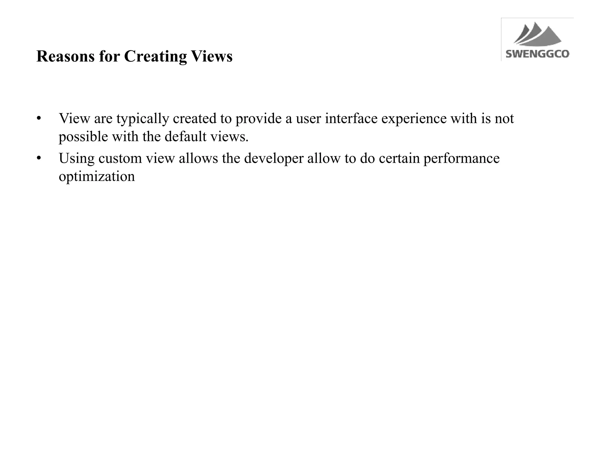 Reasons for Creating Views
• View are typically created to provide a user interface experience with is not
possible with the default views.
• Using custom view allows the developer allow to do certain performance
optimization
 