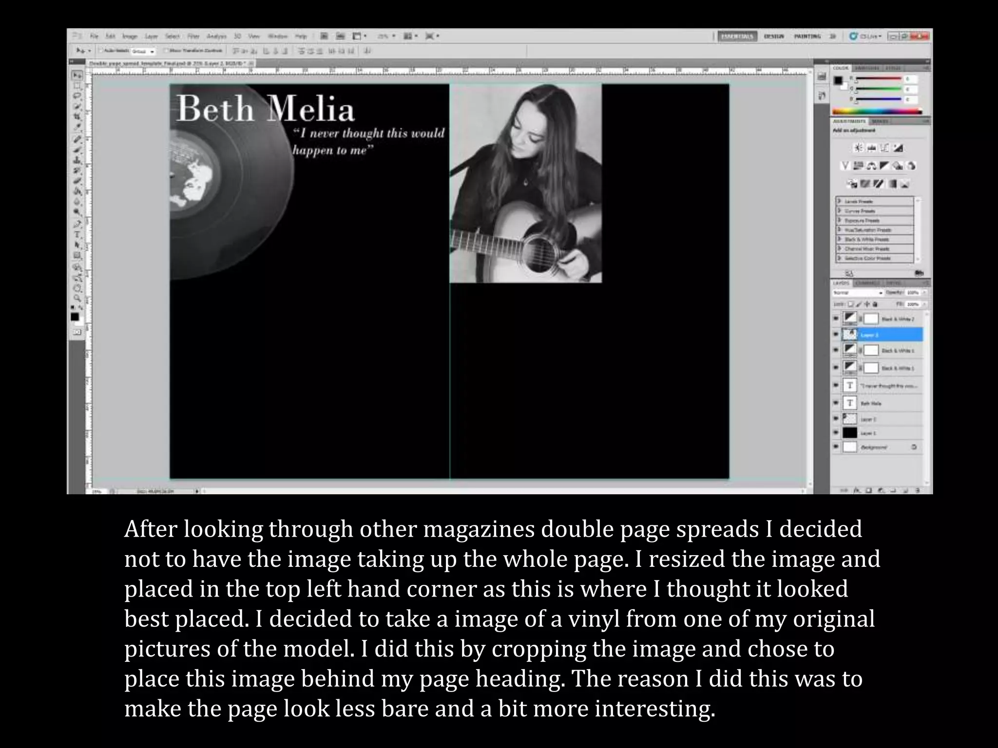 After looking through other magazines double page spreads I decided
not to have the image taking up the whole page. I resized the image and
placed in the top left hand corner as this is where I thought it looked
best placed. I decided to take a image of a vinyl from one of my original
pictures of the model. I did this by cropping the image and chose to
place this image behind my page heading. The reason I did this was to
make the page look less bare and a bit more interesting.
 