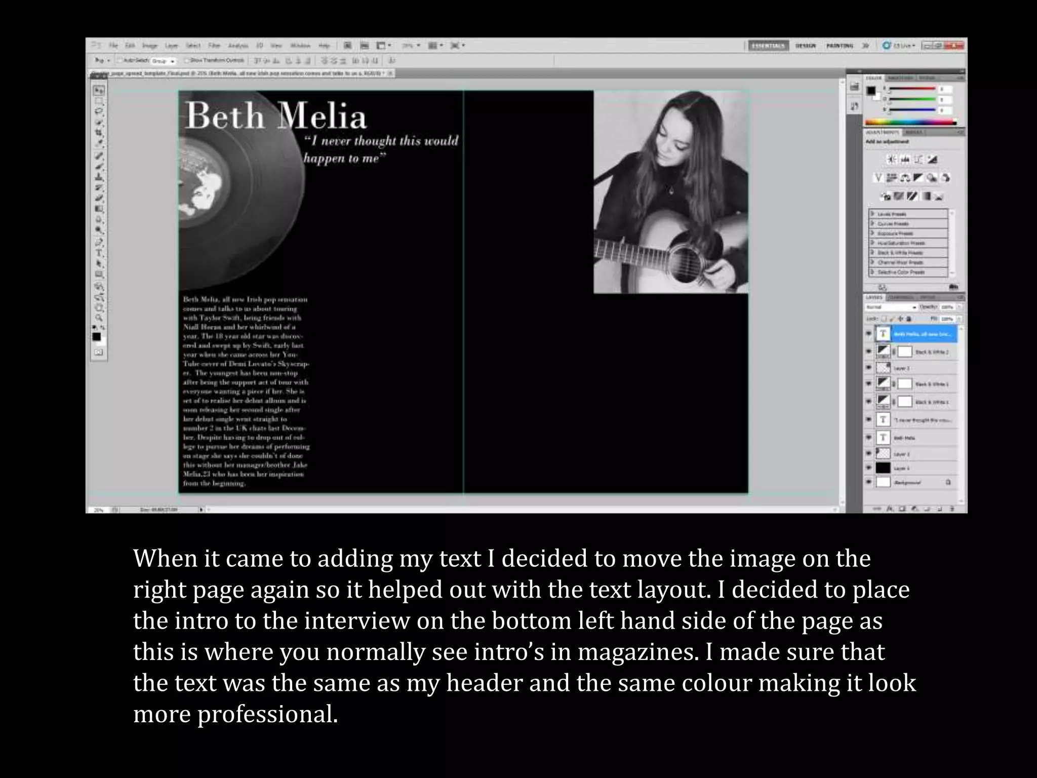 When it came to adding my text I decided to move the image on the
right page again so it helped out with the text layout. I decided to place
the intro to the interview on the bottom left hand side of the page as
this is where you normally see intro’s in magazines. I made sure that
the text was the same as my header and the same colour making it look
more professional.
 