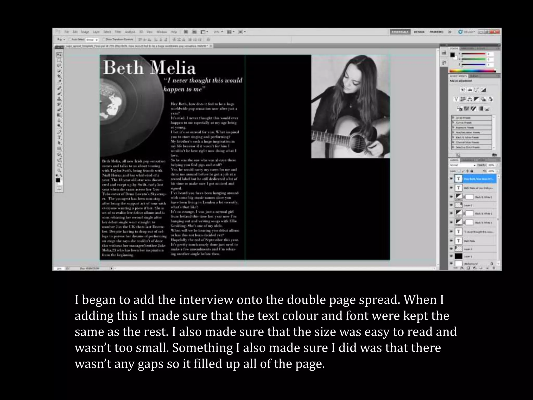 I began to add the interview onto the double page spread. When I
adding this I made sure that the text colour and font were kept the
same as the rest. I also made sure that the size was easy to read and
wasn’t too small. Something I also made sure I did was that there
wasn’t any gaps so it filled up all of the page.
 