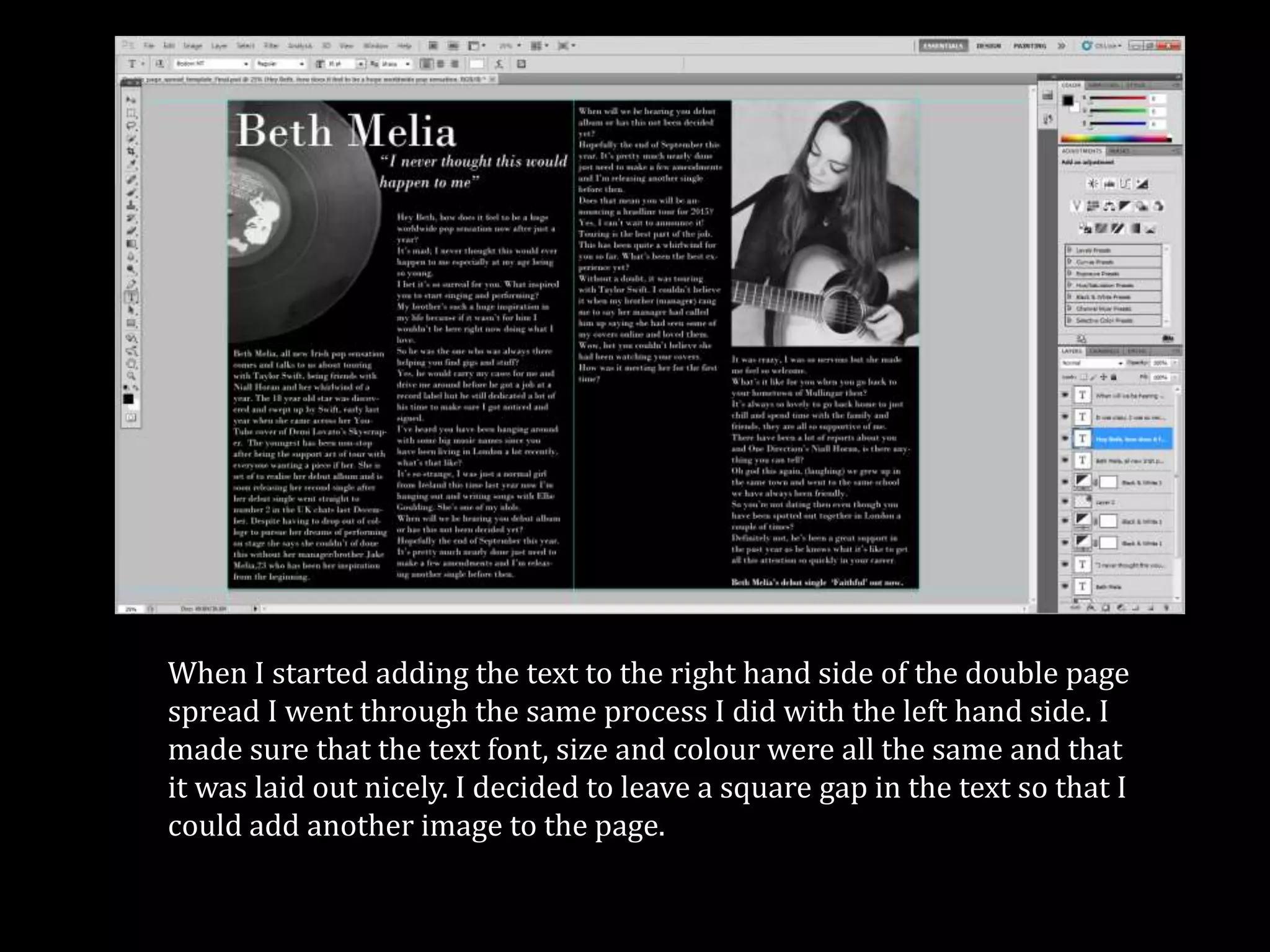 When I started adding the text to the right hand side of the double page
spread I went through the same process I did with the left hand side. I
made sure that the text font, size and colour were all the same and that
it was laid out nicely. I decided to leave a square gap in the text so that I
could add another image to the page.
 