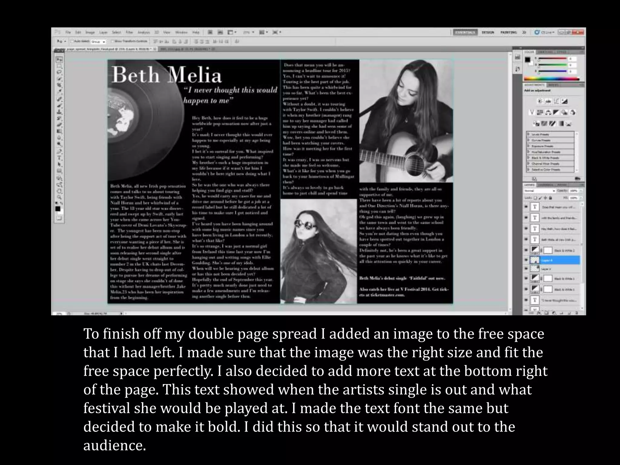 To finish off my double page spread I added an image to the free space
that I had left. I made sure that the image was the right size and fit the
free space perfectly. I also decided to add more text at the bottom right
of the page. This text showed when the artists single is out and what
festival she would be played at. I made the text font the same but
decided to make it bold. I did this so that it would stand out to the
audience.
 