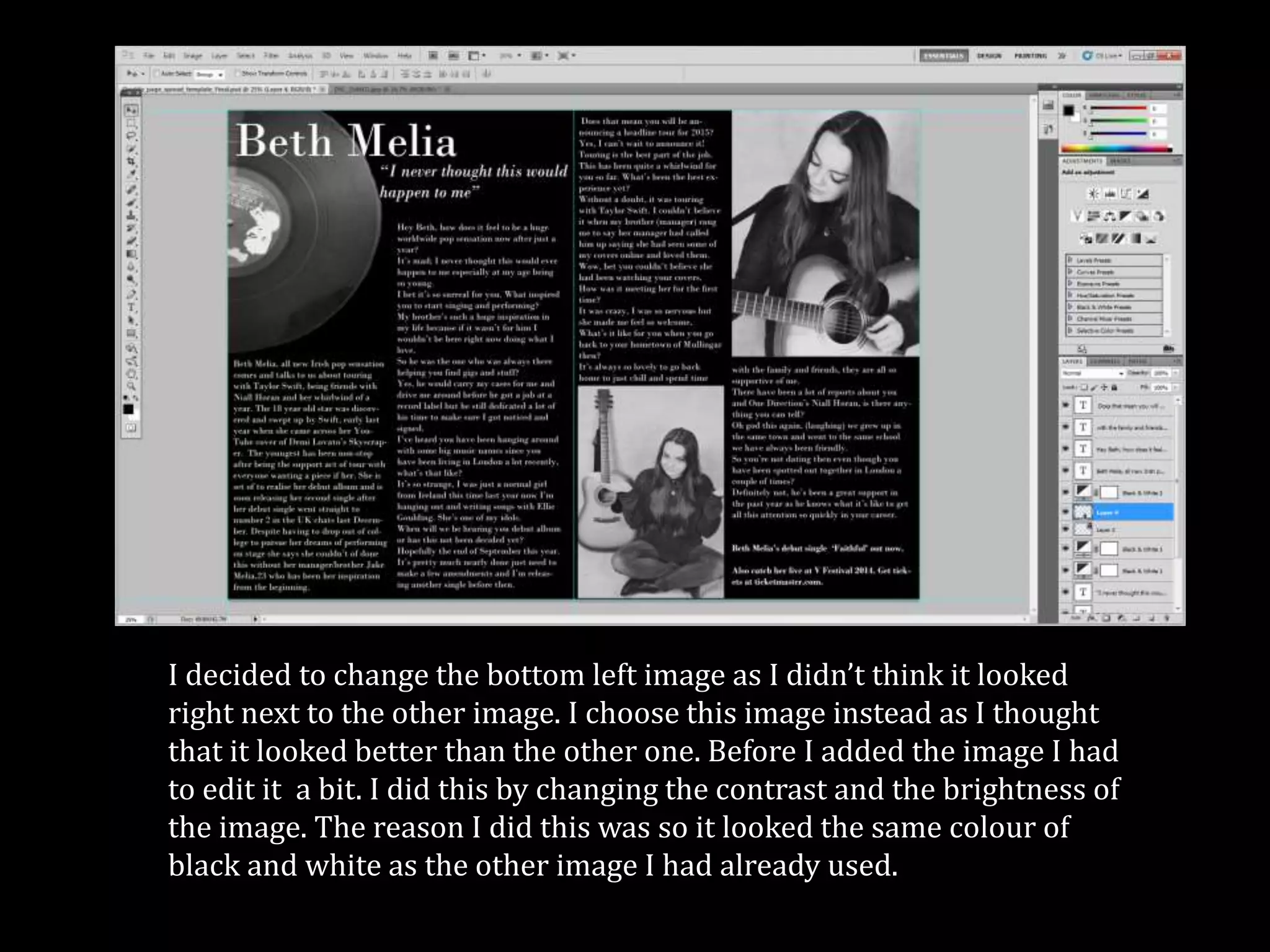 I decided to change the bottom left image as I didn’t think it looked
right next to the other image. I choose this image instead as I thought
that it looked better than the other one. Before I added the image I had
to edit it a bit. I did this by changing the contrast and the brightness of
the image. The reason I did this was so it looked the same colour of
black and white as the other image I had already used.
 