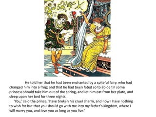 He told her that he had been enchanted by a spiteful fairy, who had
changed him into a frog; and that he had been fated so to abide till some
princess should take him out of the spring, and let him eat from her plate, and
sleep upon her bed for three nights.
'You,' said the prince, 'have broken his cruel charm, and now I have nothing
to wish for but that you should go with me into my father's kingdom, where I
will marry you, and love you as long as you live.'
 