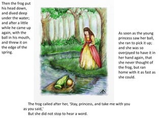 The frog called after her, 'Stay, princess, and take me with you
as you said,'
But she did not stop to hear a word.
Then the frog put
his head down,
and dived deep
under the water;
and after a little
while he came up
again, with the
ball in his mouth,
and threw it on
the edge of the
spring.
As soon as the young
princess saw her ball,
she ran to pick it up;
and she was so
overjoyed to have it in
her hand again, that
she never thought of
the frog, but ran
home with it as fast as
she could.
 