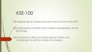 KSE-100
 Comprises the top company from each of the 34 sectors on the KSE
 It represents over 85% of the market capitalization of the
Exchange
 Calculation is done by taking equity’s price and
multiplying it by all the shares of company
 
