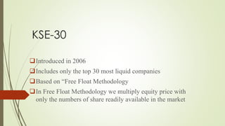 KSE-30
Introduced in 2006
Includes only the top 30 most liquid companies
Based on “Free Float Methodology
In Free Float Methodology we multiply equity price with
only the numbers of share readily available in the market
 