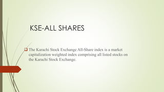 KSE-ALL SHARES
 The Karachi Stock Exchange All-Share index is a market
capitalization weighted index comprising all listed stocks on
the Karachi Stock Exchange.
 