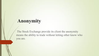 Anonymity
The Stock Exchange provide its client the anonymity
means the ability to trade without letting other know who
you are.
 