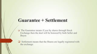Guarantee + Settlement
 The Guarantee means if you by shares through Stock
Exchange then the deal will be honored by both Seller and
Buyer.
 Settlement means that the Shares are legally registered with
the exchange.
 
