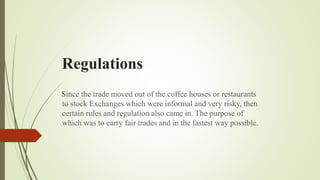 Regulations
Since the trade moved out of the coffee houses or restaurants
to stock Exchanges which were informal and very risky, then
certain rules and regulation also came in. The purpose of
which was to carry fair trades and in the fastest way possible.
 