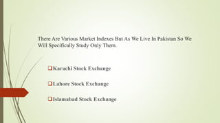 There Are Various Market Indexes But As We Live In Pakistan So We
Will Specifically Study Only Them.
Karachi Stock Exchange
Lahore Stock Exchange
Islamabad Stock Exchange
 