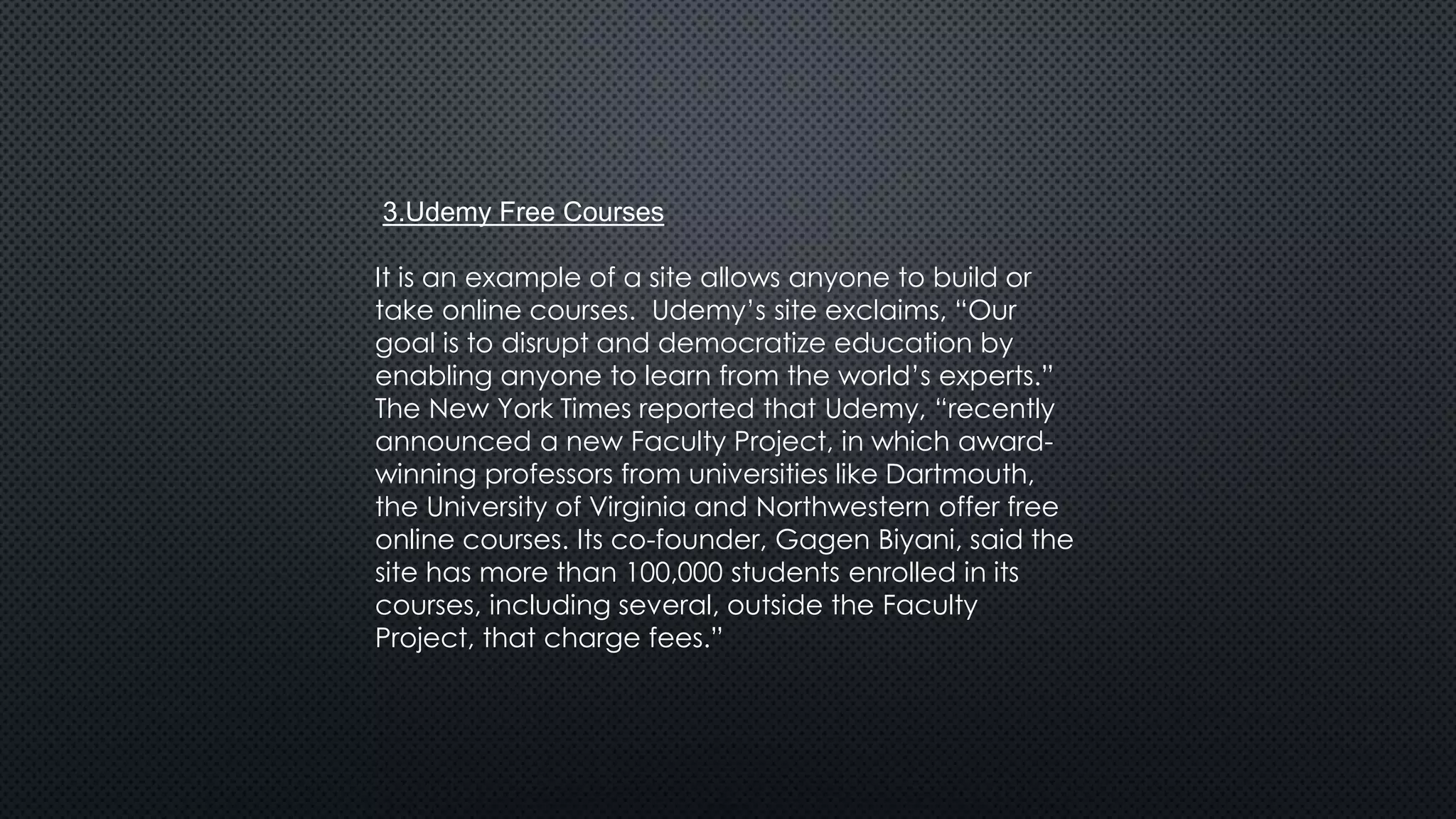 3.Udemy Free Courses
It is an example of a site allows anyone to build or
take online courses. Udemy’s site exclaims, “Our
goal is to disrupt and democratize education by
enabling anyone to learn from the world’s experts.”
The New York Times reported that Udemy, “recently
announced a new Faculty Project, in which award-
winning professors from universities like Dartmouth,
the University of Virginia and Northwestern offer free
online courses. Its co-founder, Gagen Biyani, said the
site has more than 100,000 students enrolled in its
courses, including several, outside the Faculty
Project, that charge fees.”
 