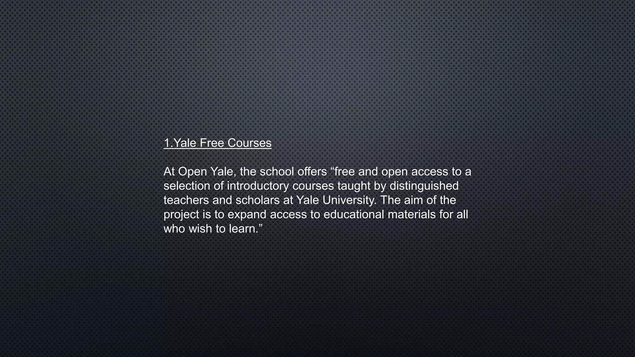 1.Yale Free Courses
At Open Yale, the school offers “free and open access to a
selection of introductory courses taught by distinguished
teachers and scholars at Yale University. The aim of the
project is to expand access to educational materials for all
who wish to learn.”
 