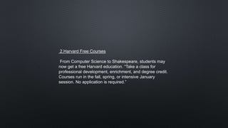 2.Harvard Free Courses
From Computer Science to Shakespeare, students may
now get a free Harvard education. “Take a class for
professional development, enrichment, and degree credit.
Courses run in the fall, spring, or intensive January
session. No application is required.”
 