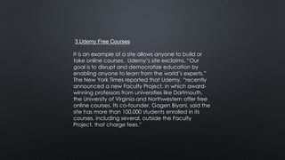 3.Udemy Free Courses
It is an example of a site allows anyone to build or
take online courses. Udemy’s site exclaims, “Our
goal is to disrupt and democratize education by
enabling anyone to learn from the world’s experts.”
The New York Times reported that Udemy, “recently
announced a new Faculty Project, in which award-
winning professors from universities like Dartmouth,
the University of Virginia and Northwestern offer free
online courses. Its co-founder, Gagen Biyani, said the
site has more than 100,000 students enrolled in its
courses, including several, outside the Faculty
Project, that charge fees.”
 
