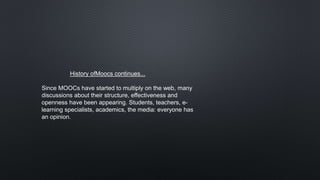 History ofMoocs continues...
Since MOOCs have started to multiply on the web, many
discussions about their structure, effectiveness and
openness have been appearing. Students, teachers, e-
learning specialists, academics, the media: everyone has
an opinion.
 