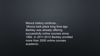 Moocs history continue…
Moocs took place long time ago
Berkley was already offering
successfully online courses since
1992. In 2011-2012 Berkley enrolled
more than 2000 online courses
academic.
 